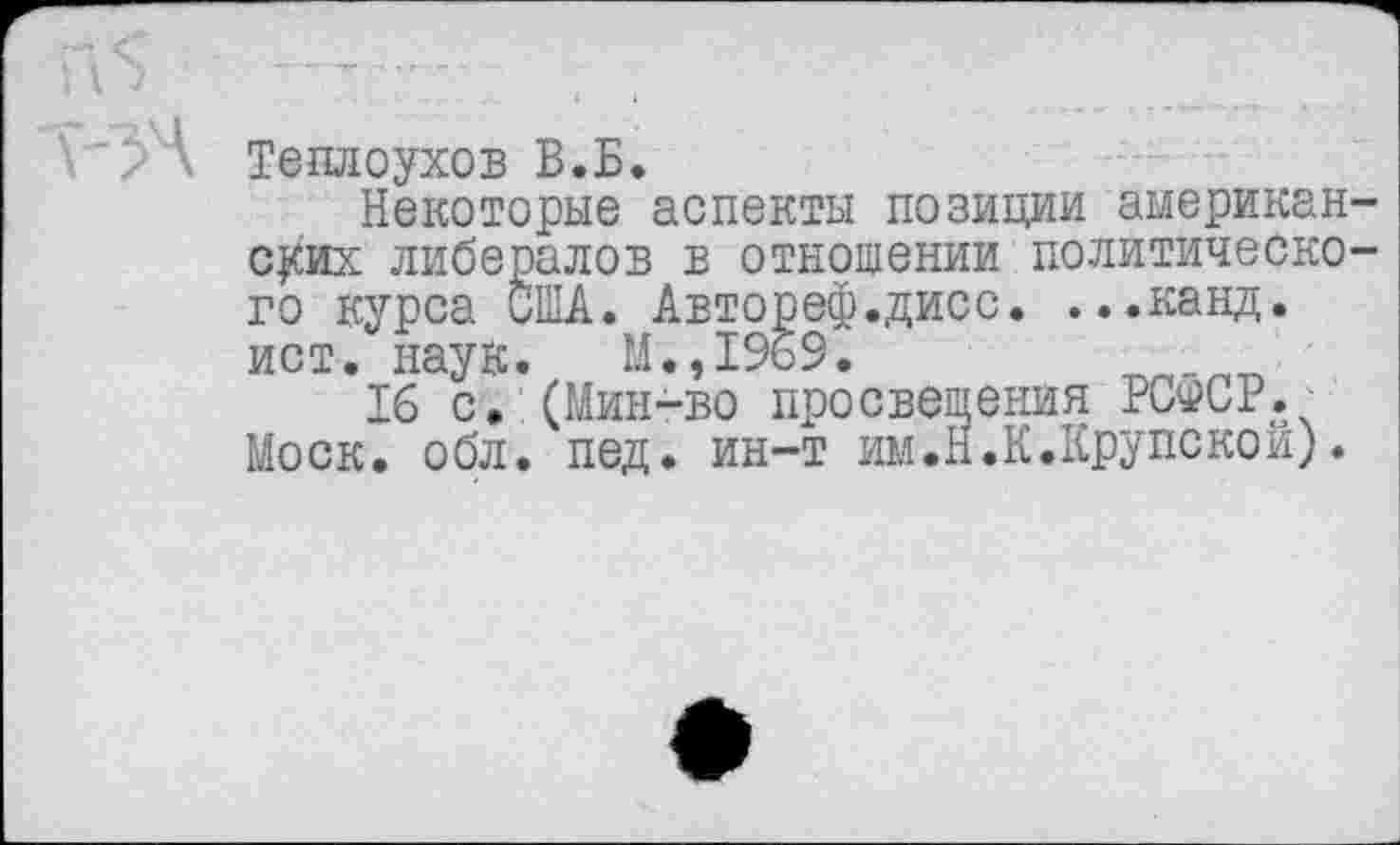 ﻿И	---- . ,
\'/А Теплоухов В.Б.
Некоторые аспекты позиции американских либералов в отношении политического курса США. Автореф.дисс. ...канд. ист. наук. М.,1%9.
16 с. (Мин-во просвещения РСФСР. Моск. обл. пед. ин-т им.Н.К.Крупской).